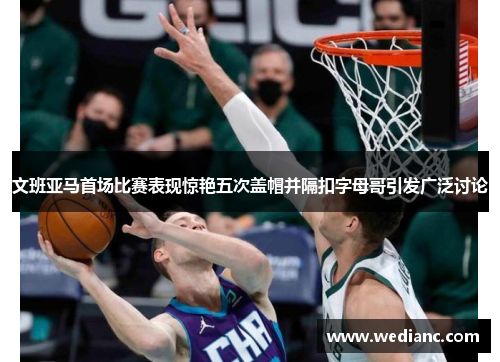 文班亚马首场比赛表现惊艳五次盖帽并隔扣字母哥引发广泛讨论